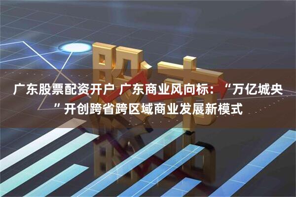 广东股票配资开户 广东商业风向标：“万亿城央”开创跨省跨区域商业发展新模式