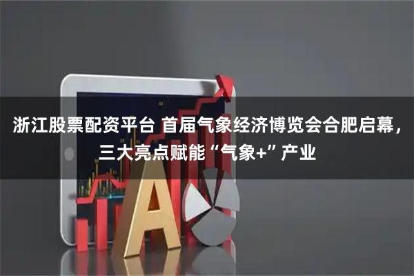 浙江股票配资平台 首届气象经济博览会合肥启幕，三大亮点赋能“气象+”产业