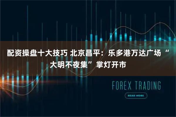 配资操盘十大技巧 北京昌平：乐多港万达广场 “大明不夜集” 掌灯开市