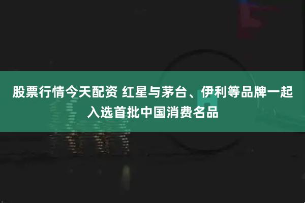 股票行情今天配资 红星与茅台、伊利等品牌一起入选首批中国消费名品