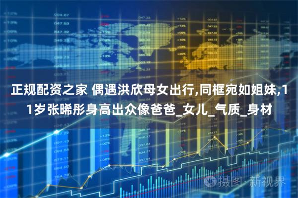 正规配资之家 偶遇洪欣母女出行,同框宛如姐妹,11岁张晞彤身高出众像爸爸_女儿_气质_身材