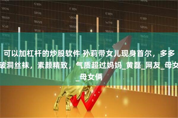 可以加杠杆的炒股软件 孙莉带女儿现身首尔，多多穿破洞丝袜，素颜精致，气质超过妈妈_黄磊_网友_母女俩