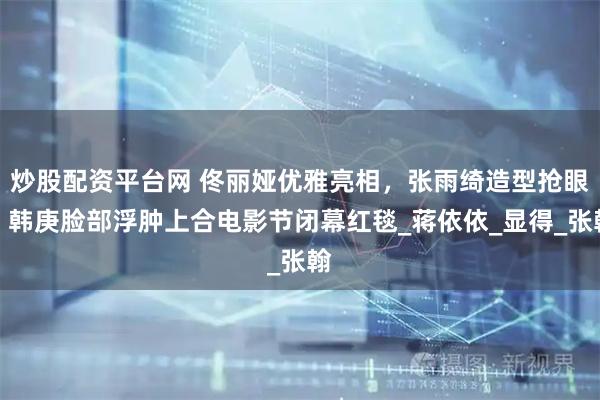 炒股配资平台网 佟丽娅优雅亮相，张雨绮造型抢眼，韩庚脸部浮肿上合电影节闭幕红毯_蒋依依_显得_张翰