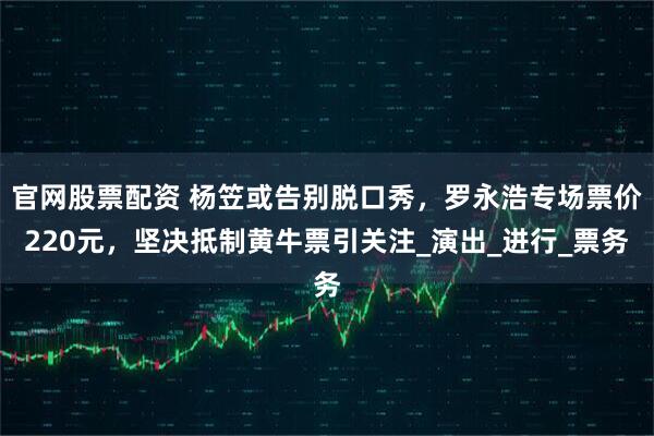 官网股票配资 杨笠或告别脱口秀，罗永浩专场票价220元，坚决抵制黄牛票引关注_演出_进行_票务