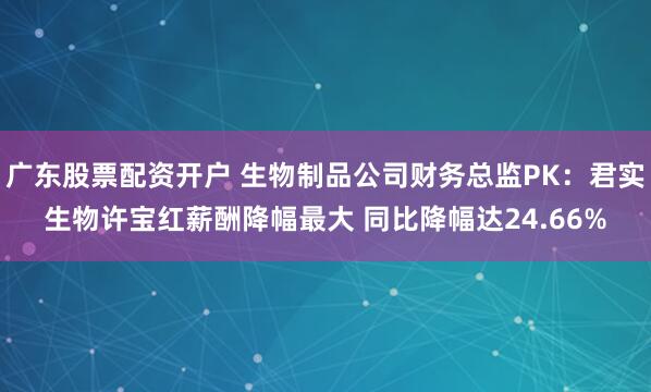 广东股票配资开户 生物制品公司财务总监PK：君实生物许宝红薪酬降幅最大 同比降幅达24.66%