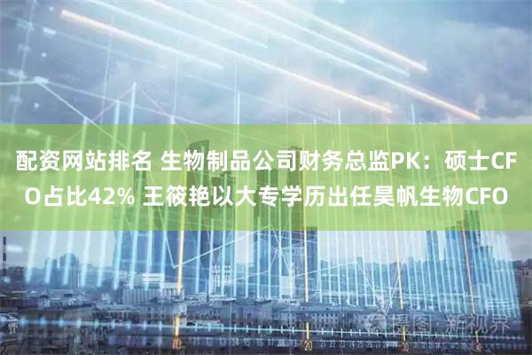 配资网站排名 生物制品公司财务总监PK：硕士CFO占比42% 王筱艳以大专学历出任昊帆生物CFO