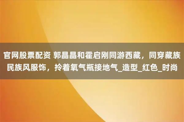 官网股票配资 郭晶晶和霍启刚同游西藏，同穿藏族民族风服饰，拎着氧气瓶接地气_造型_红色_时尚