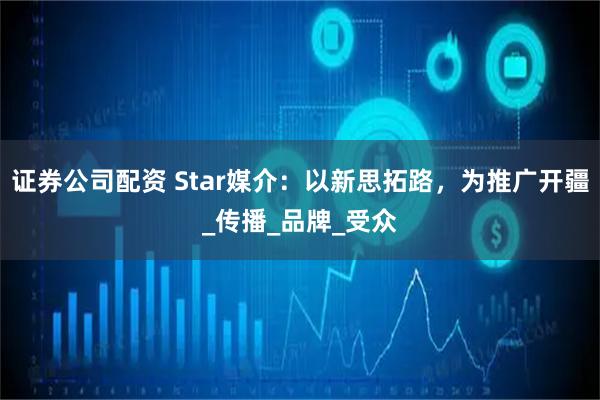 证券公司配资 Star媒介：以新思拓路，为推广开疆_传播_品牌_受众