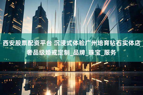 西安股票配资平台 沉浸式体验广州培育钻石实体店奢品级婚戒定制_品牌_珠宝_服务