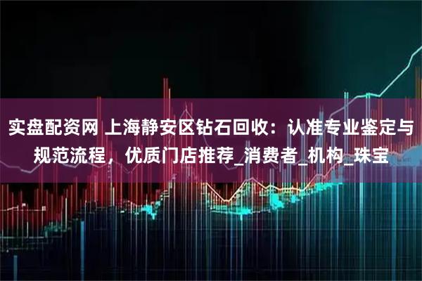 实盘配资网 上海静安区钻石回收：认准专业鉴定与规范流程，优质门店推荐_消费者_机构_珠宝