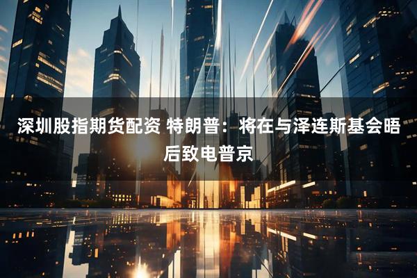 深圳股指期货配资 特朗普：将在与泽连斯基会晤后致电普京