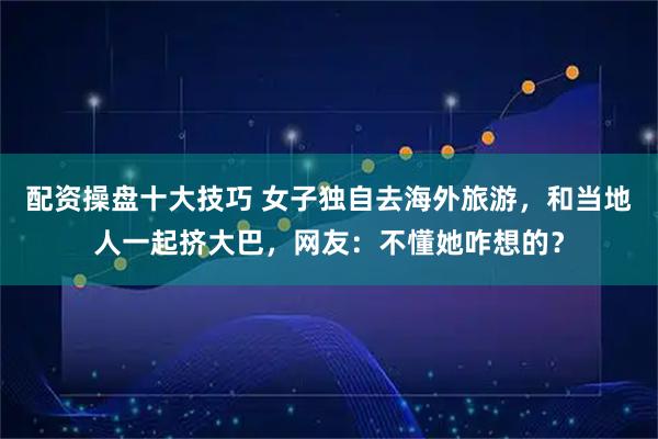 配资操盘十大技巧 女子独自去海外旅游，和当地人一起挤大巴，网友：不懂她咋想的？