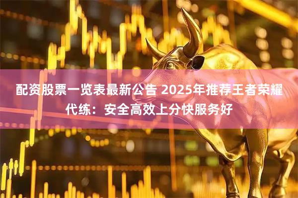 配资股票一览表最新公告 2025年推荐王者荣耀代练：安全高效上分快服务好
