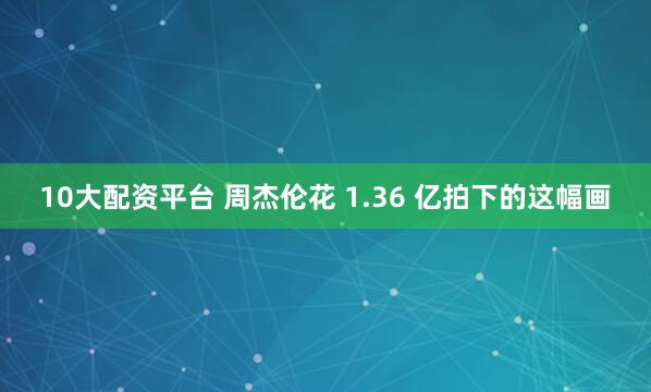 10大配资平台 周杰伦花 1.36 亿拍下的这幅画