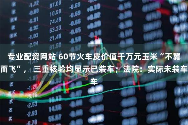 专业配资网站 60节火车皮价值千万元玉米“不翼而飞”， 三重核验均显示已装车；法院：实际未装车